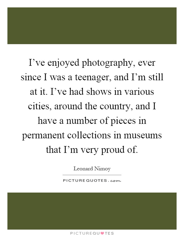 I've enjoyed photography, ever since I was a teenager, and I'm still at it. I've had shows in various cities, around the country, and I have a number of pieces in permanent collections in museums that I'm very proud of Picture Quote #1