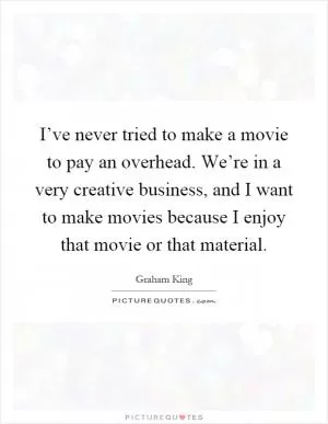 I’ve never tried to make a movie to pay an overhead. We’re in a very creative business, and I want to make movies because I enjoy that movie or that material Picture Quote #1