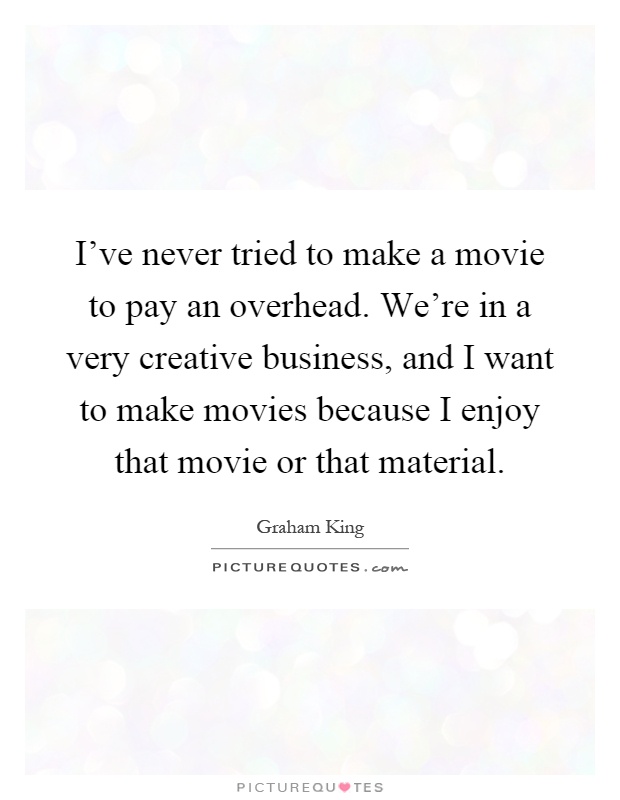 I've never tried to make a movie to pay an overhead. We're in a very creative business, and I want to make movies because I enjoy that movie or that material Picture Quote #1