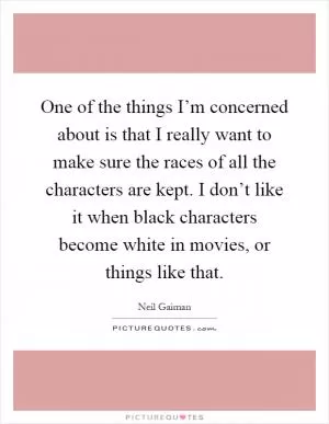 One of the things I’m concerned about is that I really want to make sure the races of all the characters are kept. I don’t like it when black characters become white in movies, or things like that Picture Quote #1