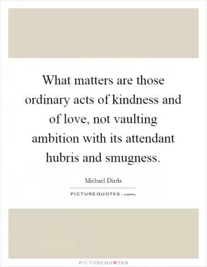 What matters are those ordinary acts of kindness and of love, not vaulting ambition with its attendant hubris and smugness Picture Quote #1