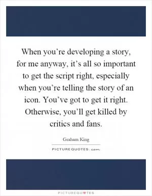 When you’re developing a story, for me anyway, it’s all so important to get the script right, especially when you’re telling the story of an icon. You’ve got to get it right. Otherwise, you’ll get killed by critics and fans Picture Quote #1