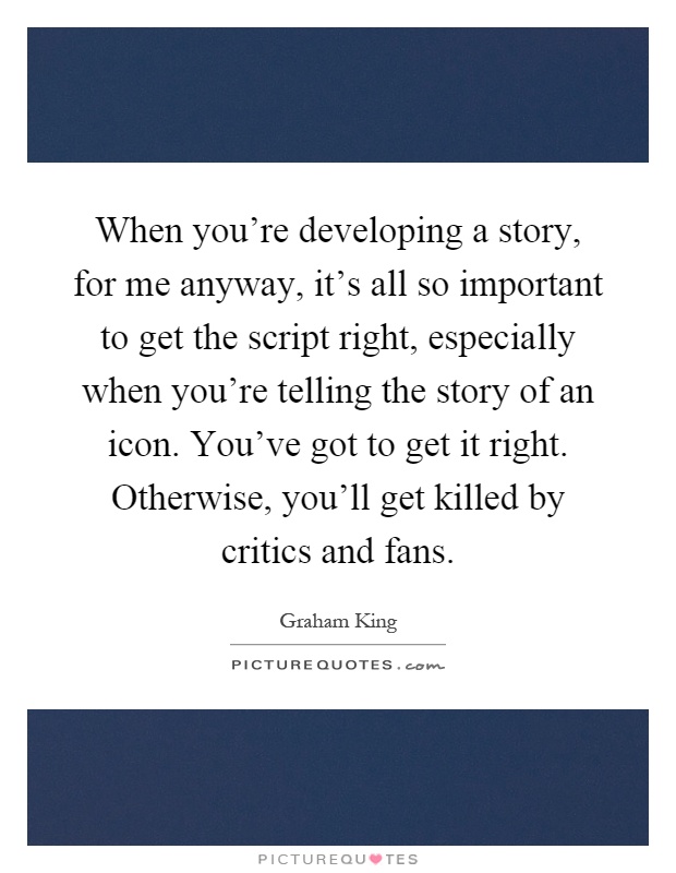 When you're developing a story, for me anyway, it's all so important to get the script right, especially when you're telling the story of an icon. You've got to get it right. Otherwise, you'll get killed by critics and fans Picture Quote #1