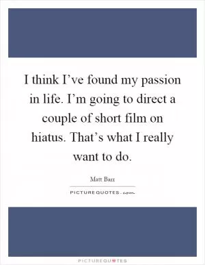 I think I’ve found my passion in life. I’m going to direct a couple of short film on hiatus. That’s what I really want to do Picture Quote #1