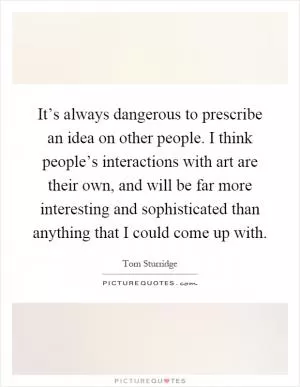 It’s always dangerous to prescribe an idea on other people. I think people’s interactions with art are their own, and will be far more interesting and sophisticated than anything that I could come up with Picture Quote #1