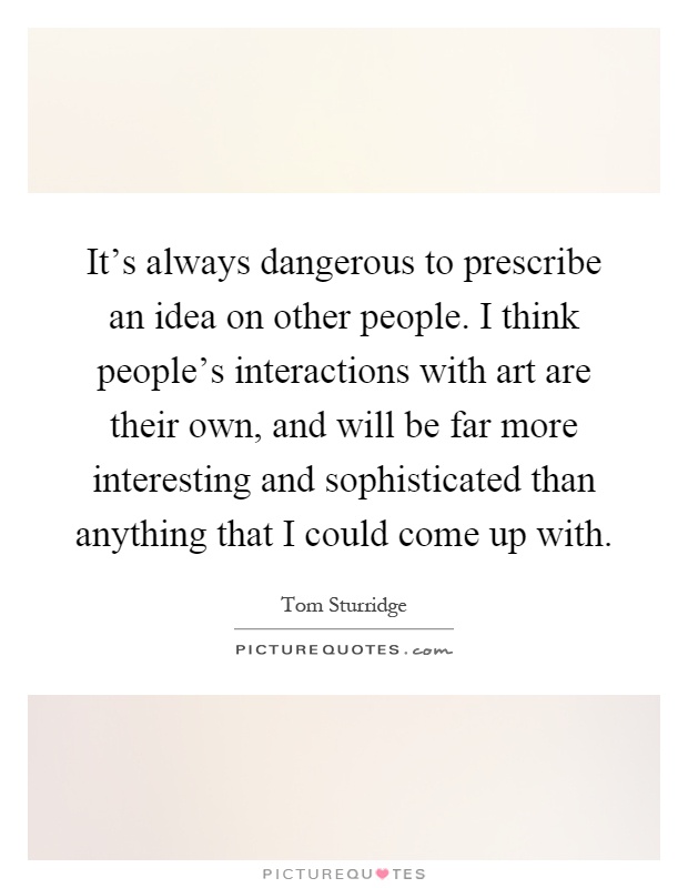 It's always dangerous to prescribe an idea on other people. I think people's interactions with art are their own, and will be far more interesting and sophisticated than anything that I could come up with Picture Quote #1