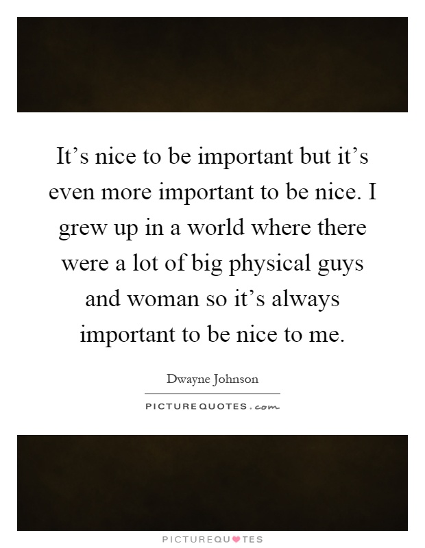 It's nice to be important but it's even more important to be nice. I grew up in a world where there were a lot of big physical guys and woman so it's always important to be nice to me Picture Quote #1