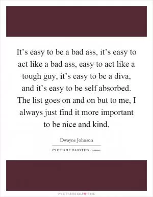 It’s easy to be a bad ass, it’s easy to act like a bad ass, easy to act like a tough guy, it’s easy to be a diva, and it’s easy to be self absorbed. The list goes on and on but to me, I always just find it more important to be nice and kind Picture Quote #1