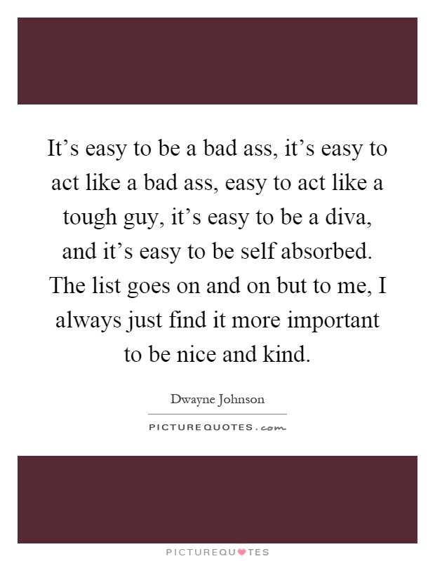 It's easy to be a bad ass, it's easy to act like a bad ass, easy to act like a tough guy, it's easy to be a diva, and it's easy to be self absorbed. The list goes on and on but to me, I always just find it more important to be nice and kind Picture Quote #1