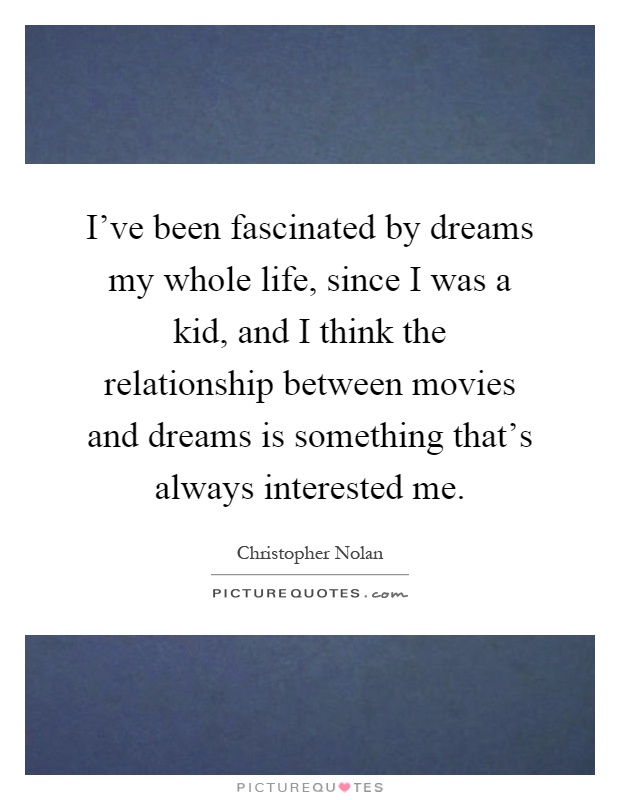 I've been fascinated by dreams my whole life, since I was a kid, and I think the relationship between movies and dreams is something that's always interested me Picture Quote #1