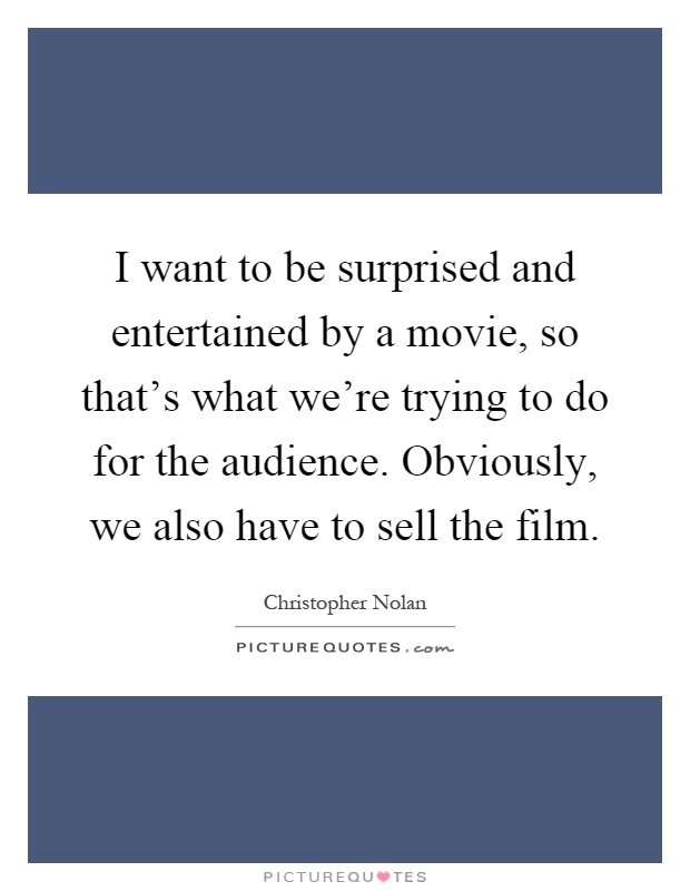 I want to be surprised and entertained by a movie, so that's what we're trying to do for the audience. Obviously, we also have to sell the film Picture Quote #1