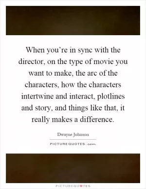 When you’re in sync with the director, on the type of movie you want to make, the arc of the characters, how the characters intertwine and interact, plotlines and story, and things like that, it really makes a difference Picture Quote #1