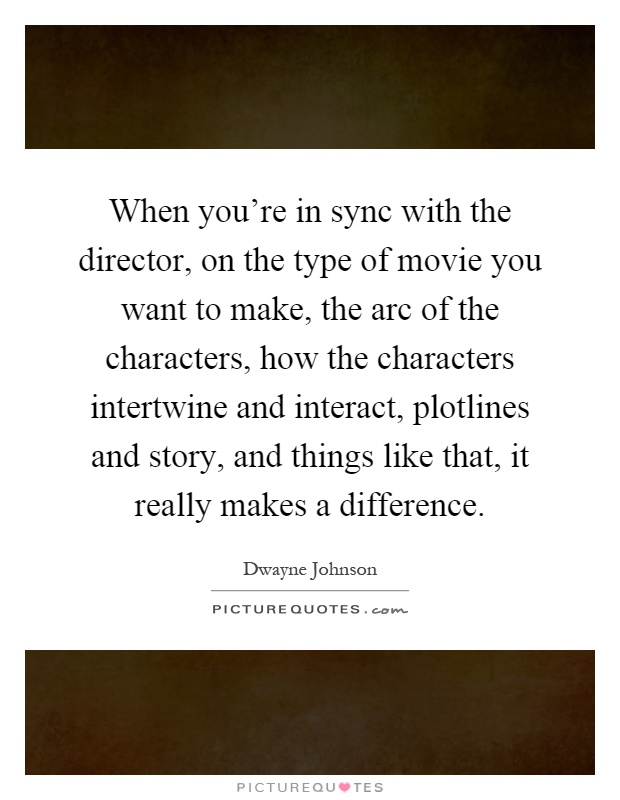 When you're in sync with the director, on the type of movie you want to make, the arc of the characters, how the characters intertwine and interact, plotlines and story, and things like that, it really makes a difference Picture Quote #1