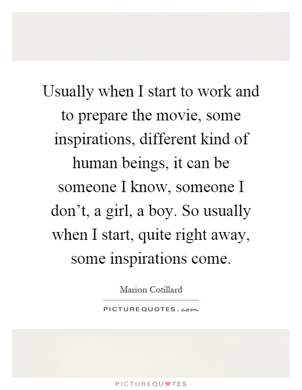 Usually when I start to work and to prepare the movie, some inspirations, different kind of human beings, it can be someone I know, someone I don't, a girl, a boy. So usually when I start, quite right away, some inspirations come Picture Quote #1