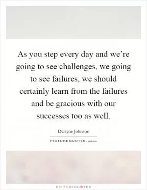 As you step every day and we’re going to see challenges, we going to see failures, we should certainly learn from the failures and be gracious with our successes too as well Picture Quote #1