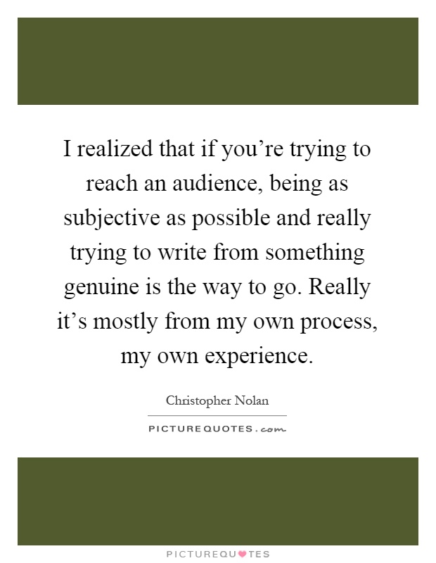 I realized that if you're trying to reach an audience, being as subjective as possible and really trying to write from something genuine is the way to go. Really it's mostly from my own process, my own experience Picture Quote #1