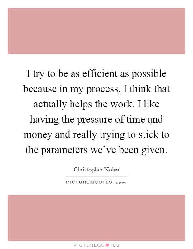 I try to be as efficient as possible because in my process, I think that actually helps the work. I like having the pressure of time and money and really trying to stick to the parameters we've been given Picture Quote #1