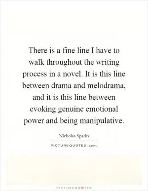 There is a fine line I have to walk throughout the writing process in a novel. It is this line between drama and melodrama, and it is this line between evoking genuine emotional power and being manipulative Picture Quote #1