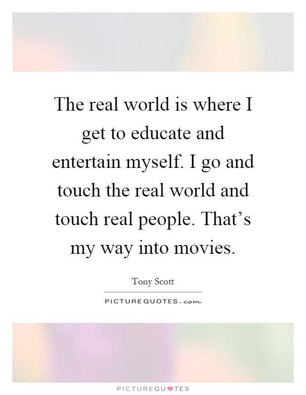 The real world is where I get to educate and entertain myself. I go and touch the real world and touch real people. That's my way into movies Picture Quote #1