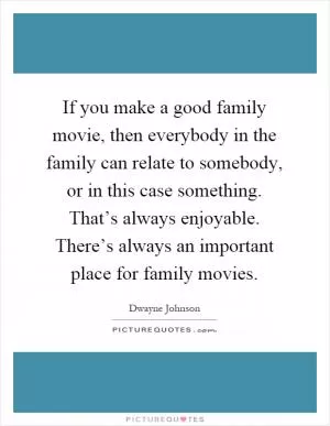 If you make a good family movie, then everybody in the family can relate to somebody, or in this case something. That’s always enjoyable. There’s always an important place for family movies Picture Quote #1