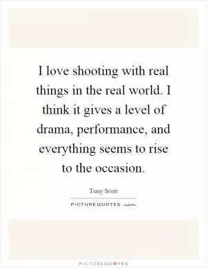 I love shooting with real things in the real world. I think it gives a level of drama, performance, and everything seems to rise to the occasion Picture Quote #1