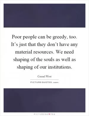 Poor people can be greedy, too. It’s just that they don’t have any material resources. We need shaping of the souls as well as shaping of our institutions Picture Quote #1