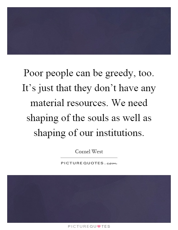 Poor people can be greedy, too. It's just that they don't have any material resources. We need shaping of the souls as well as shaping of our institutions Picture Quote #1