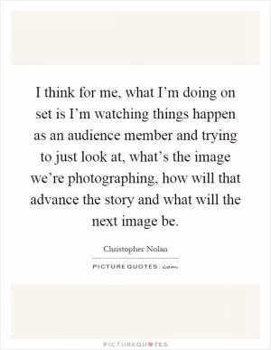 I think for me, what I’m doing on set is I’m watching things happen as an audience member and trying to just look at, what’s the image we’re photographing, how will that advance the story and what will the next image be Picture Quote #1