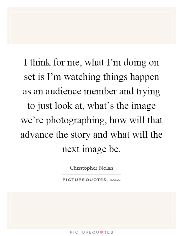 I think for me, what I'm doing on set is I'm watching things happen as an audience member and trying to just look at, what's the image we're photographing, how will that advance the story and what will the next image be Picture Quote #1