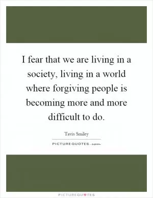 I fear that we are living in a society, living in a world where forgiving people is becoming more and more difficult to do Picture Quote #1
