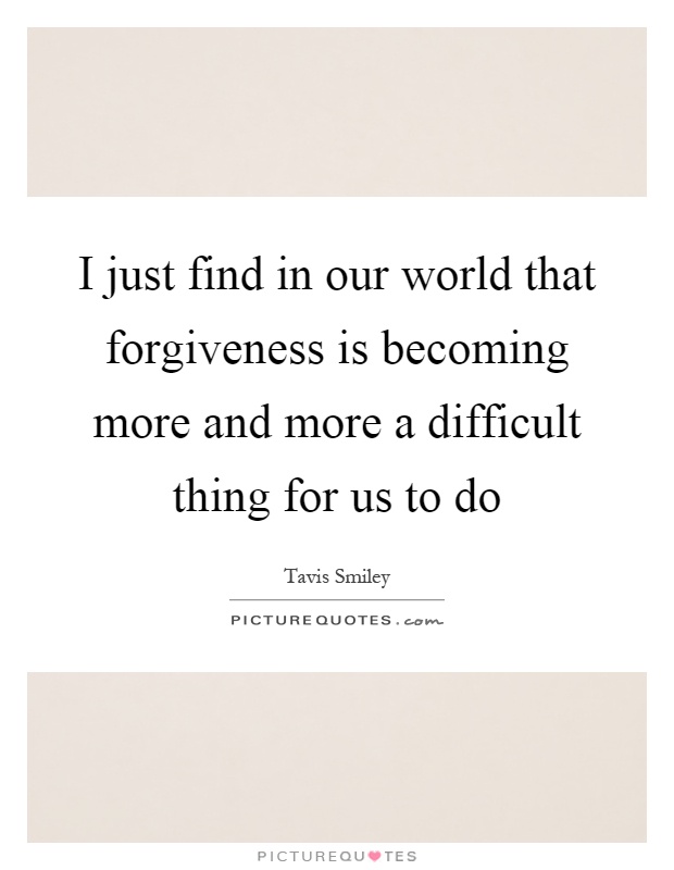 I just find in our world that forgiveness is becoming more and more a difficult thing for us to do Picture Quote #1