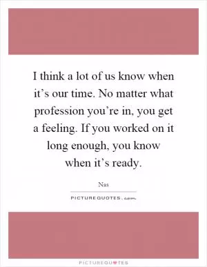 I think a lot of us know when it’s our time. No matter what profession you’re in, you get a feeling. If you worked on it long enough, you know when it’s ready Picture Quote #1