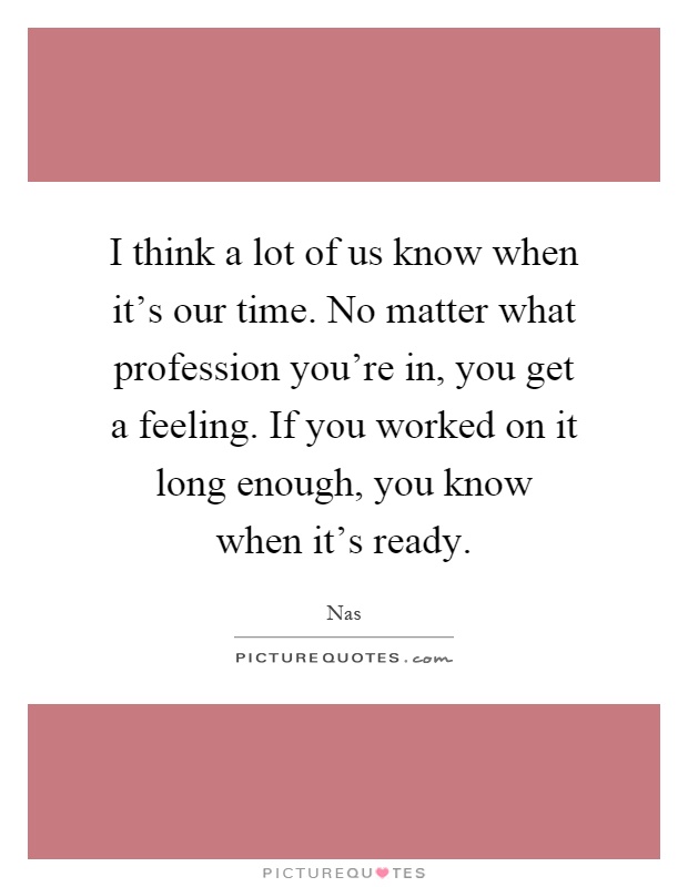I think a lot of us know when it's our time. No matter what profession you're in, you get a feeling. If you worked on it long enough, you know when it's ready Picture Quote #1