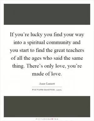 If you’re lucky you find your way into a spiritual community and you start to find the great teachers of all the ages who said the same thing. There’s only love, you’re made of love Picture Quote #1