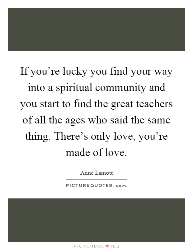 If you're lucky you find your way into a spiritual community and you start to find the great teachers of all the ages who said the same thing. There's only love, you're made of love Picture Quote #1