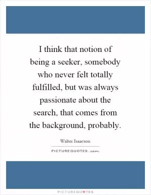 I think that notion of being a seeker, somebody who never felt totally fulfilled, but was always passionate about the search, that comes from the background, probably Picture Quote #1