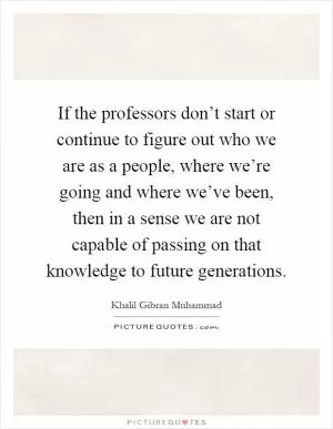 If the professors don’t start or continue to figure out who we are as a people, where we’re going and where we’ve been, then in a sense we are not capable of passing on that knowledge to future generations Picture Quote #1
