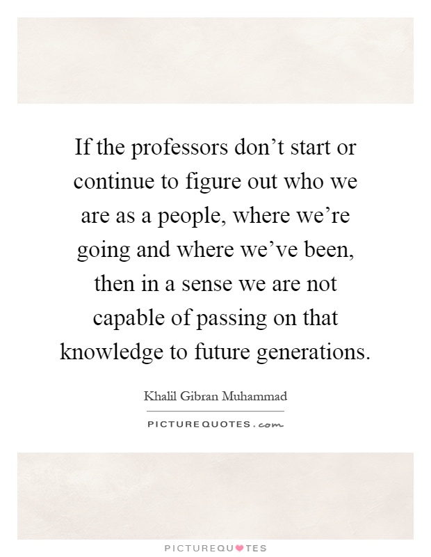 If the professors don't start or continue to figure out who we are as a people, where we're going and where we've been, then in a sense we are not capable of passing on that knowledge to future generations Picture Quote #1