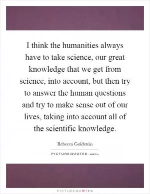 I think the humanities always have to take science, our great knowledge that we get from science, into account, but then try to answer the human questions and try to make sense out of our lives, taking into account all of the scientific knowledge Picture Quote #1