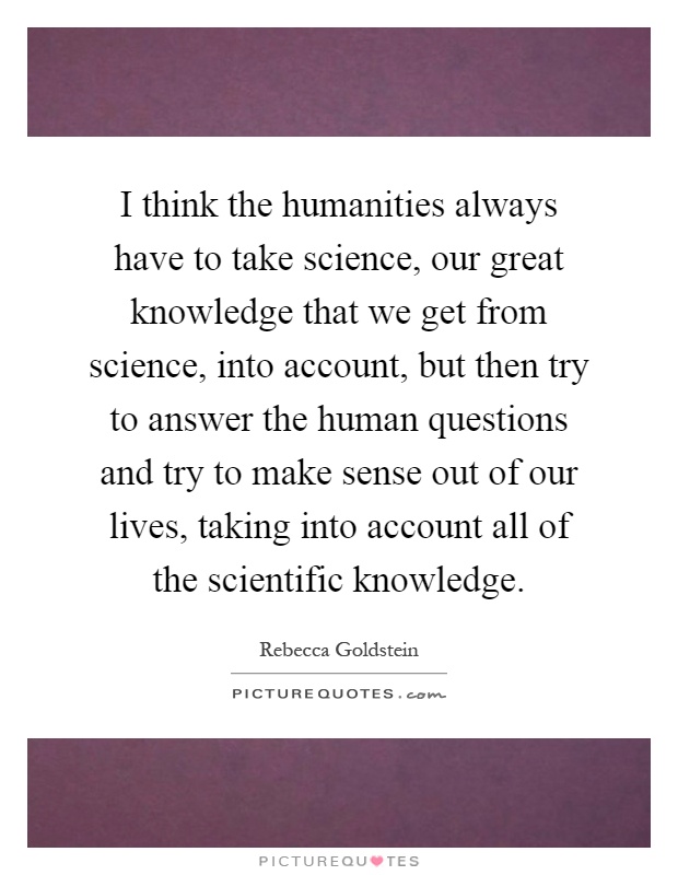 I think the humanities always have to take science, our great knowledge that we get from science, into account, but then try to answer the human questions and try to make sense out of our lives, taking into account all of the scientific knowledge Picture Quote #1