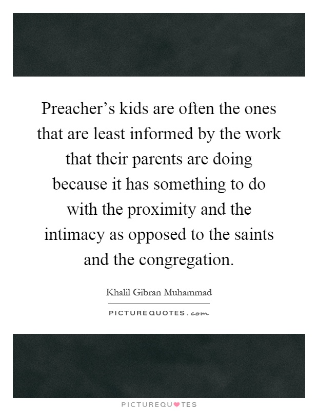 Preacher's kids are often the ones that are least informed by the work that their parents are doing because it has something to do with the proximity and the intimacy as opposed to the saints and the congregation Picture Quote #1