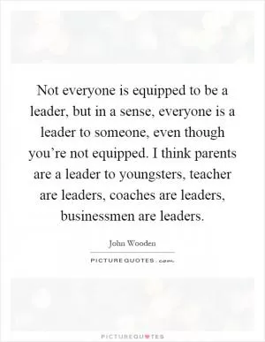 Not everyone is equipped to be a leader, but in a sense, everyone is a leader to someone, even though you’re not equipped. I think parents are a leader to youngsters, teacher are leaders, coaches are leaders, businessmen are leaders Picture Quote #1