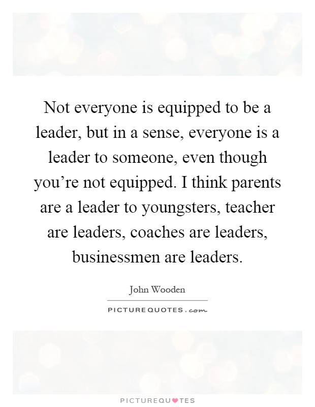 Not everyone is equipped to be a leader, but in a sense, everyone is a leader to someone, even though you're not equipped. I think parents are a leader to youngsters, teacher are leaders, coaches are leaders, businessmen are leaders Picture Quote #1