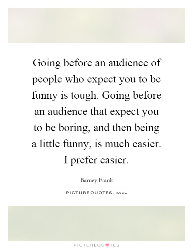 Going before an audience of people who expect you to be funny is tough. Going before an audience that expect you to be boring, and then being a little funny, is much easier. I prefer easier Picture Quote #1