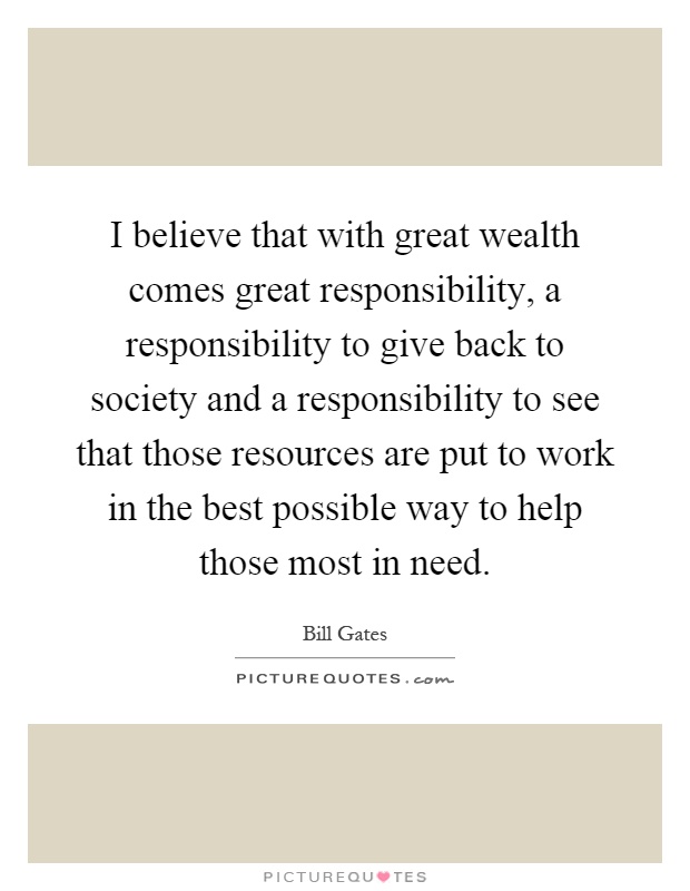 I believe that with great wealth comes great responsibility, a responsibility to give back to society and a responsibility to see that those resources are put to work in the best possible way to help those most in need Picture Quote #1