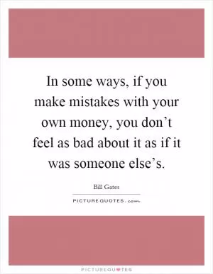 In some ways, if you make mistakes with your own money, you don’t feel as bad about it as if it was someone else’s Picture Quote #1