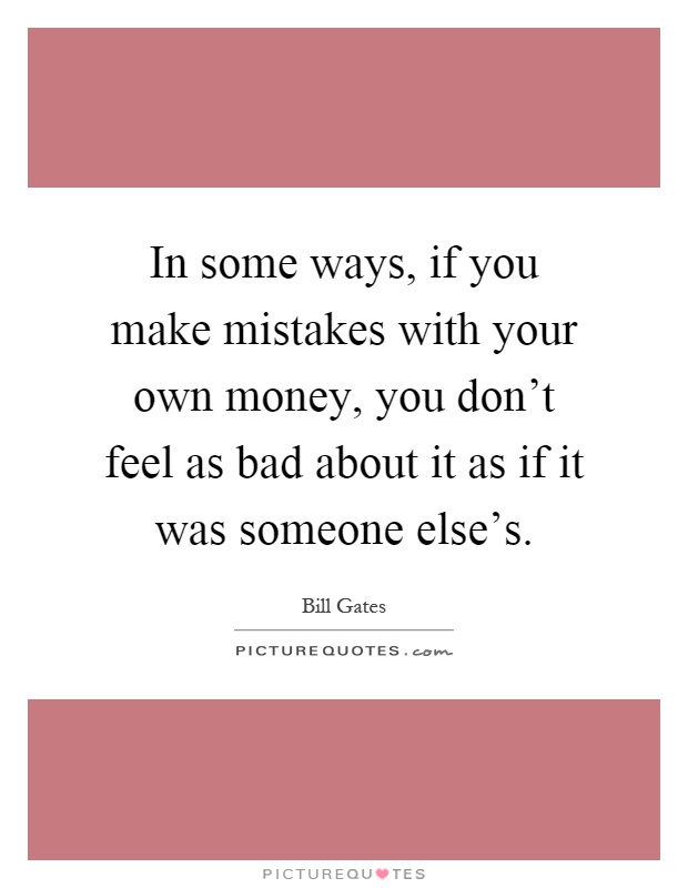 In some ways, if you make mistakes with your own money, you don't feel as bad about it as if it was someone else's Picture Quote #1