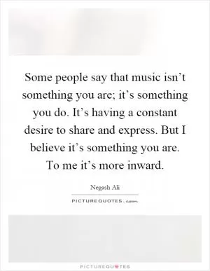 Some people say that music isn’t something you are; it’s something you do. It’s having a constant desire to share and express. But I believe it’s something you are. To me it’s more inward Picture Quote #1