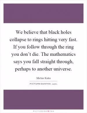 We believe that black holes collapse to rings hitting very fast. If you follow through the ring you don’t die. The mathematics says you fall straight through, perhaps to another universe Picture Quote #1