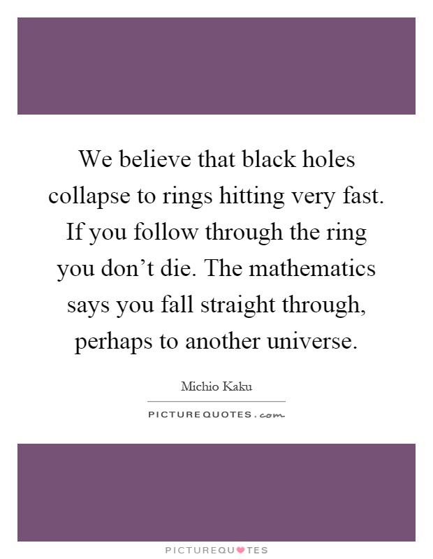 We believe that black holes collapse to rings hitting very fast. If you follow through the ring you don't die. The mathematics says you fall straight through, perhaps to another universe Picture Quote #1
